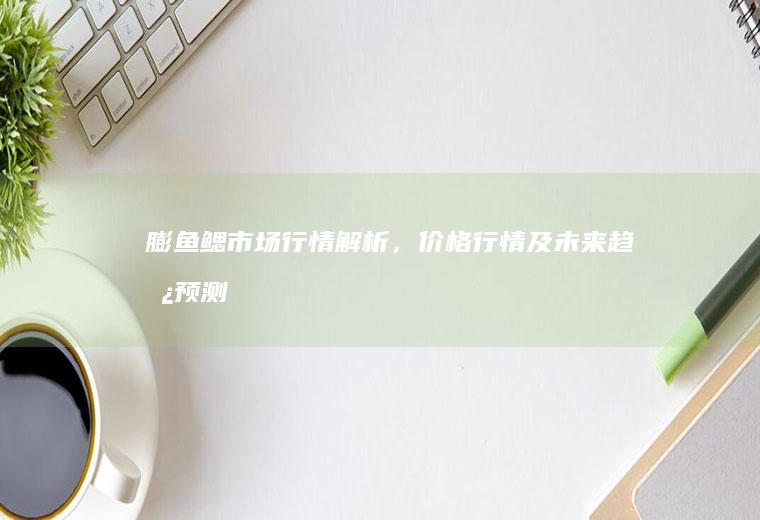 膨鱼鳃市场行情解析，价格行情及未来趋势预测_多少