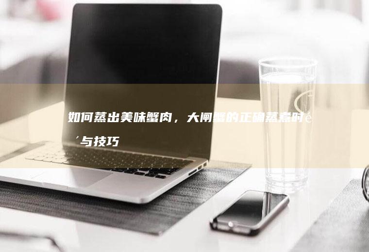 如何蒸出美味蟹肉，大闸蟹的正确蒸煮时间与技巧揭秘_多少