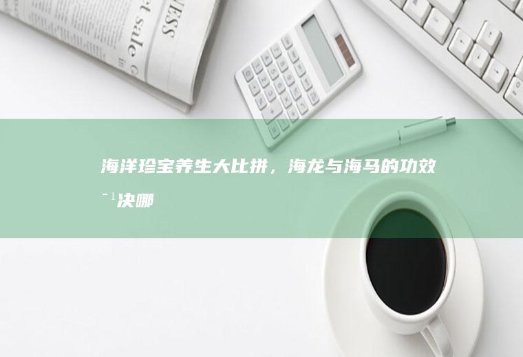 海洋珍宝养生大比拼，海龙与海马的功效对决_哪个
