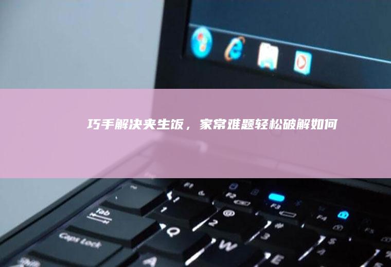 巧手解决夹生饭，家常难题轻松破解_如何