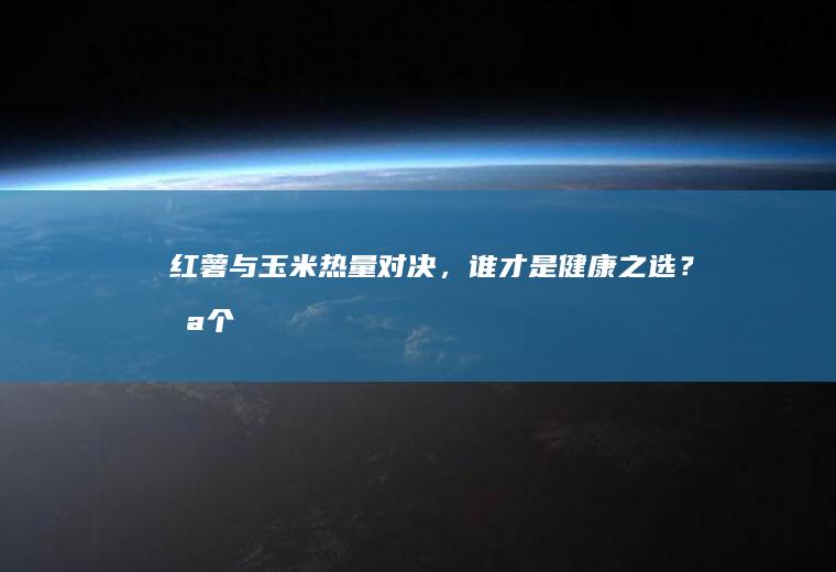 红薯与玉米热量对决，谁才是健康之选？_哪个