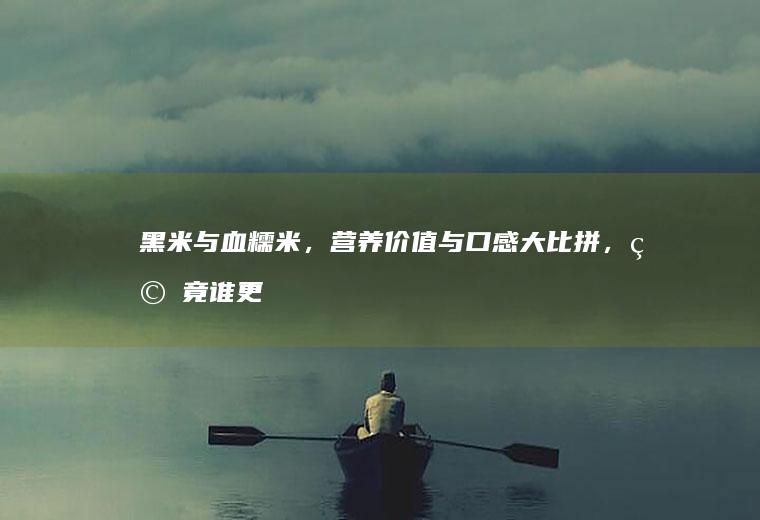 黑米与血糯米，营养价值与口感大比拼，究竟谁更胜一筹？_哪个