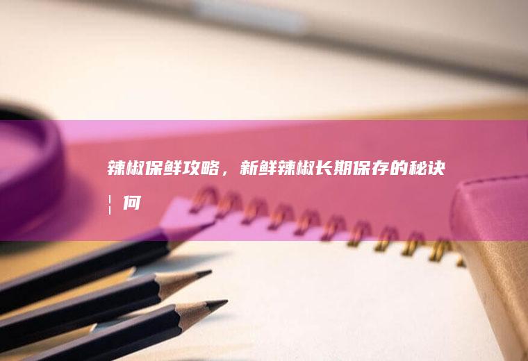 辣椒保鲜攻略，新鲜辣椒长期保存的秘诀_如何
