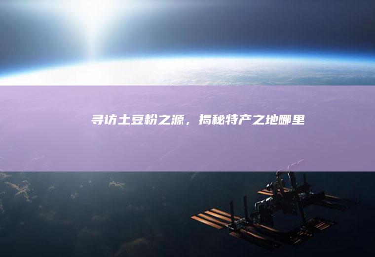 寻访土豆粉之源，揭秘特产之地_哪里