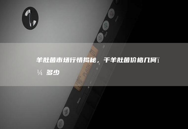 羊肚菌市场行情揭秘，干羊肚菌价格几何？_多少
