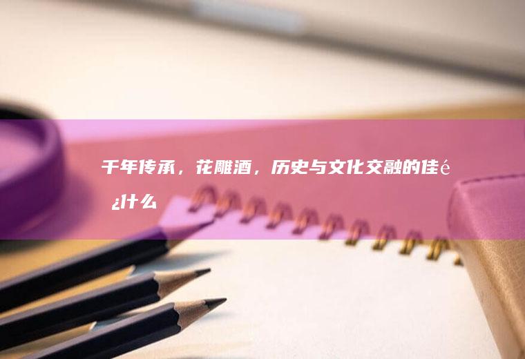 千年传承，花雕酒，历史与文化交融的佳酿_什么