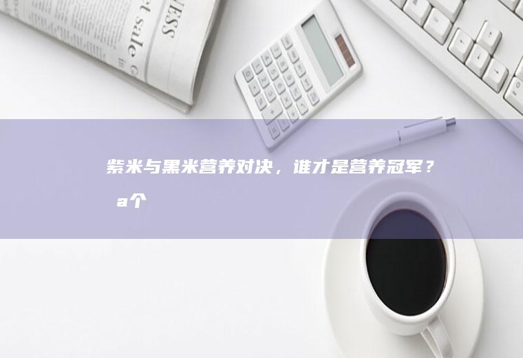 紫米与黑米营养对决，谁才是营养冠军？_哪个