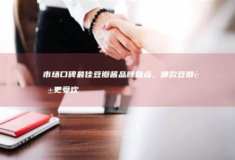 市场口碑最佳豆瓣酱品牌盘点，哪款豆瓣酱更受欢迎？_哪个