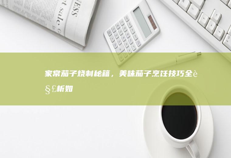 家常茄子烧制秘籍，美味茄子烹饪技巧全解析_如何