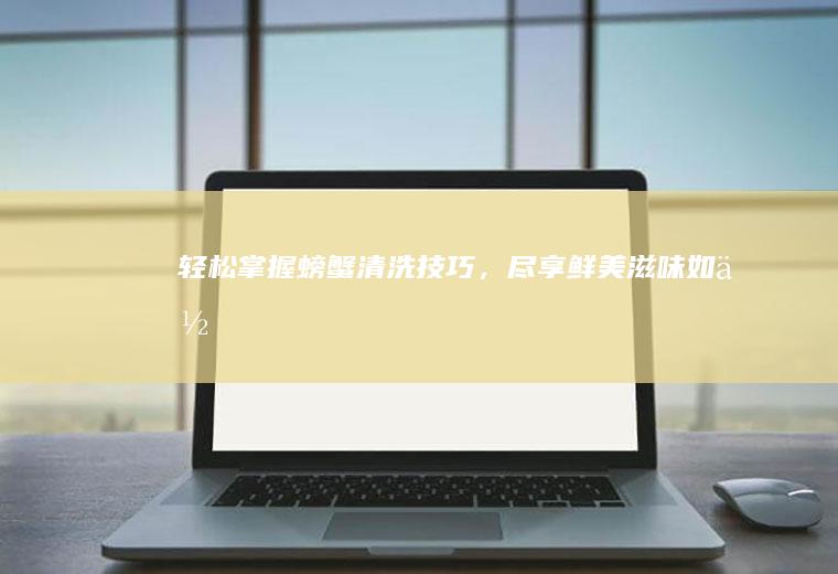 轻松掌握螃蟹清洗技巧，尽享鲜美滋味_如何