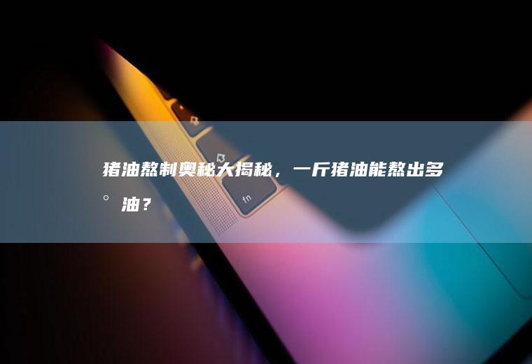 猪油熬制奥秘大揭秘,一斤猪油能熬出多少油?