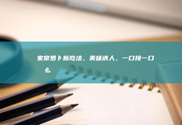 家常萝卜新吃法，美味诱人，一口接一口！_怎么样