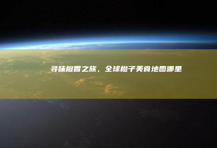 寻味橙香之旅，全球橙子美食地图_哪里