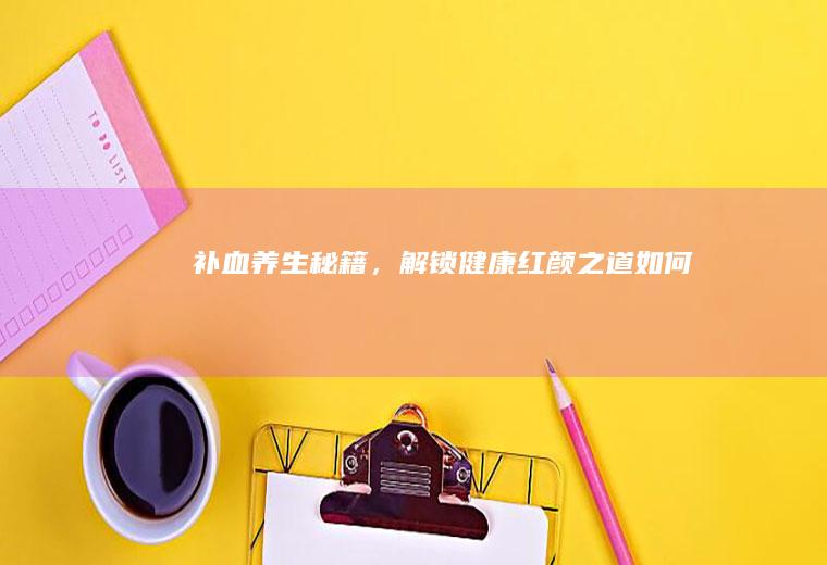 补血养生秘籍，解锁健康红颜之道_如何