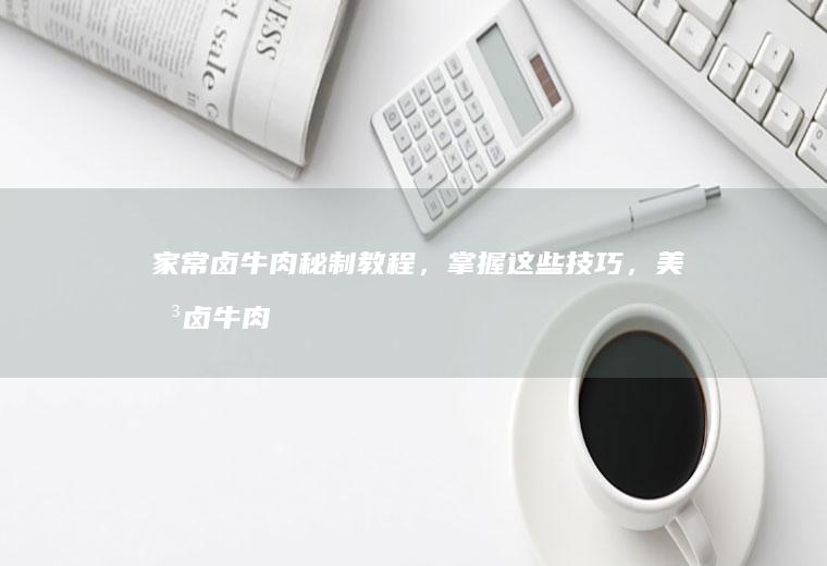 家常卤牛肉秘制教程，掌握这些技巧，美味卤牛肉轻松上桌_如何