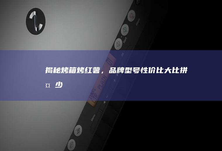 揭秘烤箱烤红薯，品牌型号性价比大比拼_多少