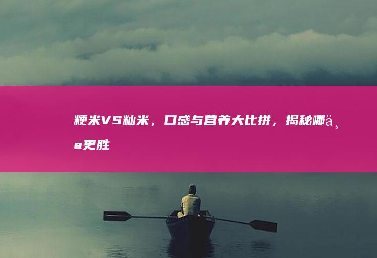 粳米VS籼米，口感与营养大比拼，揭秘哪个更胜一筹？_哪个