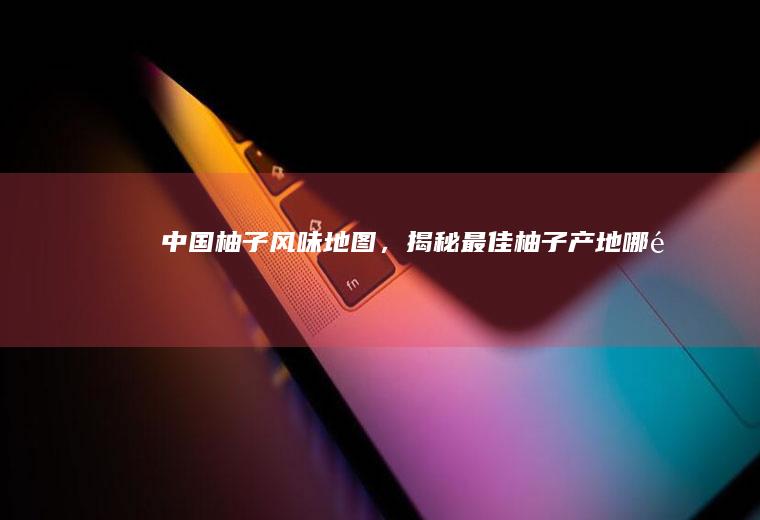 中国柚子风味地图，揭秘最佳柚子产地_哪里