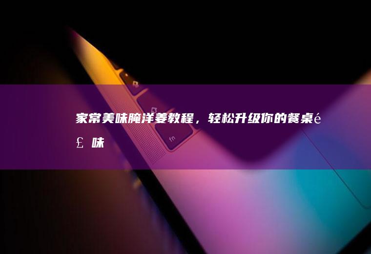 家常美味腌洋姜教程，轻松升级你的餐桌风味！_如何
