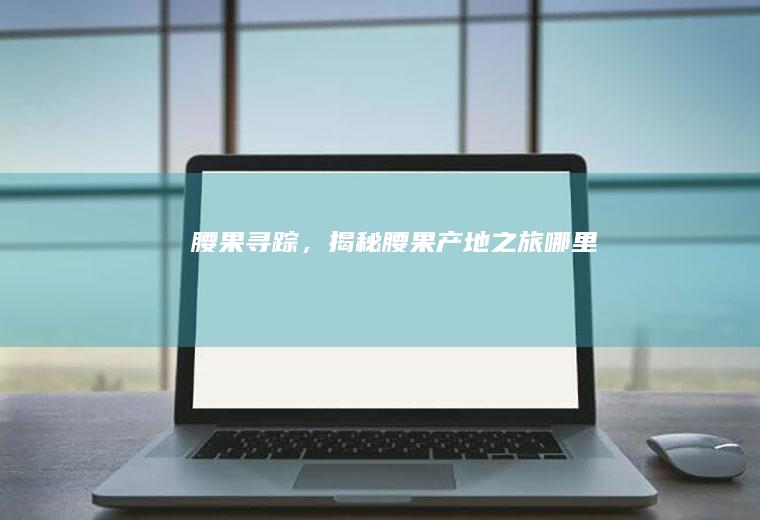 腰果寻踪，揭秘腰果产地之旅_哪里