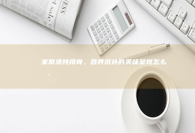 家常清炖排骨，营养滋补的美味呈现_怎么样