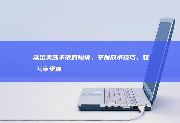 蒸出美味米饭的秘诀，掌握放水技巧，轻松享受香喷喷主食！_多少
