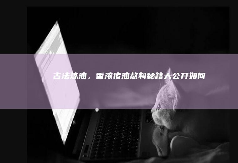 古法炼油，香浓猪油熬制秘籍大公开_如何