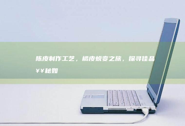 陈皮制作工艺，橘皮蜕变之旅，探寻佳品奥秘_如何