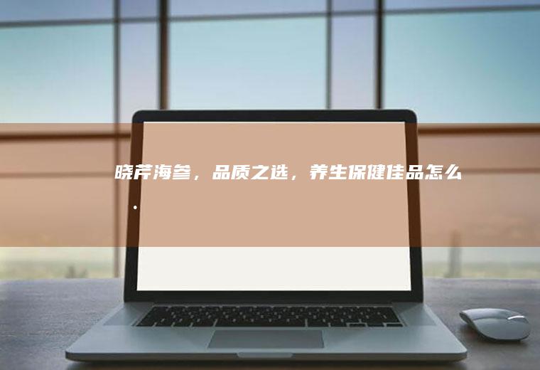 晓芹海参，品质之选，养生保健佳品_怎么样