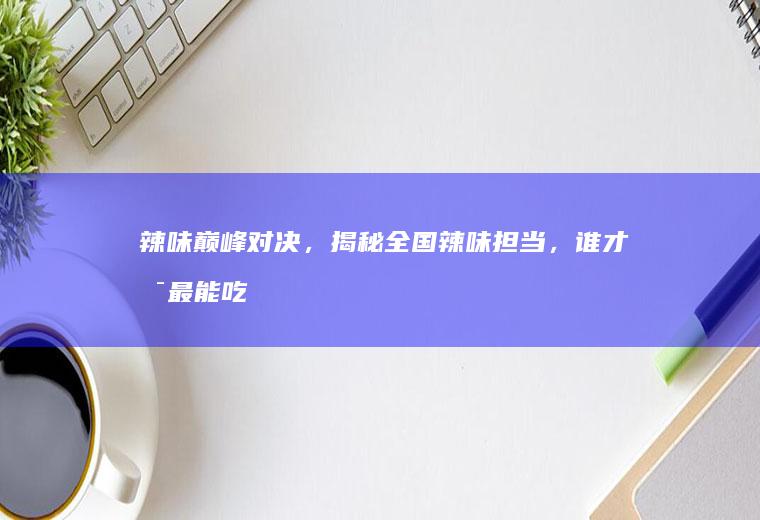 辣味巅峰对决，揭秘全国辣味担当，谁才是最能吃辣的人？_哪里