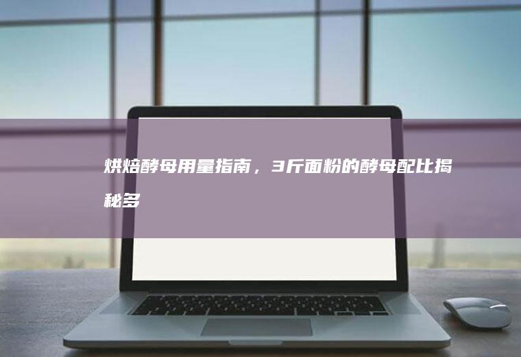 烘焙酵母用量指南，3斤面粉的酵母配比揭秘_多少