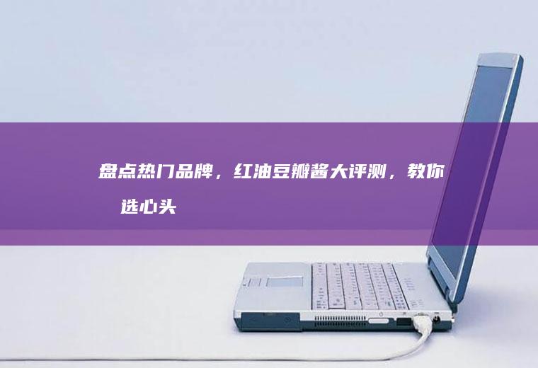 盘点热门品牌，红油豆瓣酱大评测，教你挑选心头好酱料_哪个