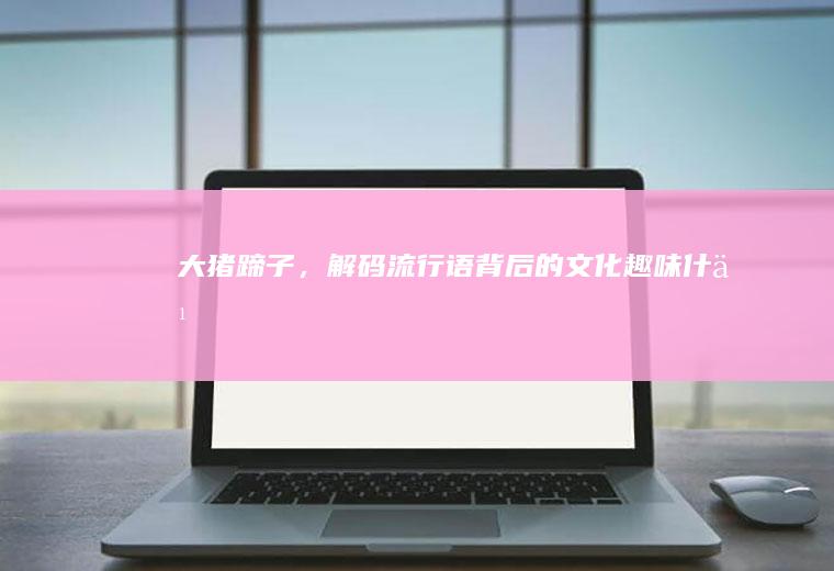 大猪蹄子，解码流行语背后的文化趣味_什么