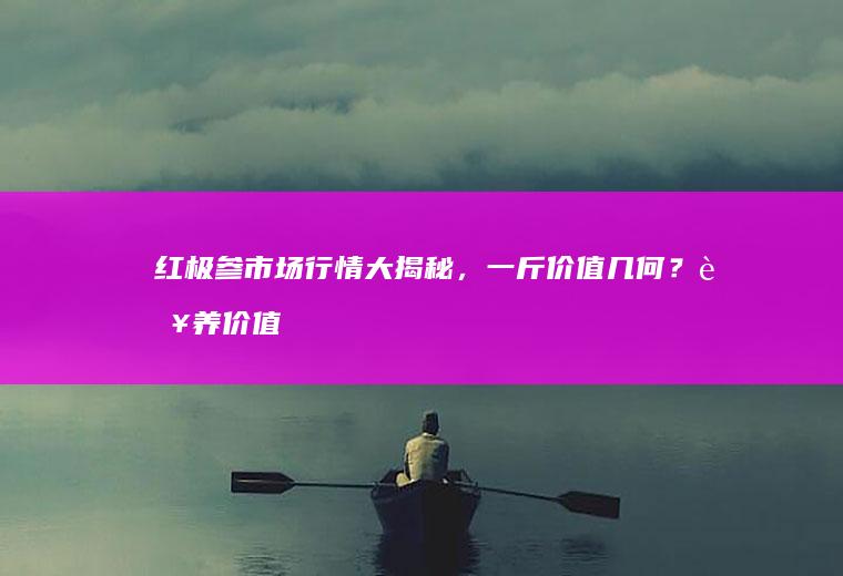 红极参市场行情大揭秘，一斤价值几何？营养价值双重解析_多少