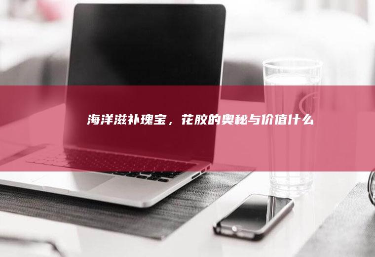 海洋滋补瑰宝，花胶的奥秘与价值_什么