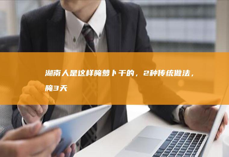 湖南人是这样腌萝卜干的，2种传统做法，腌3天就能吃，又香又辣