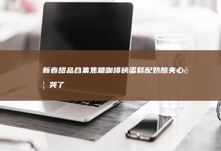 新春甜品合集｜焦糖咖啡磅蛋糕配奶酪夹心香哭了