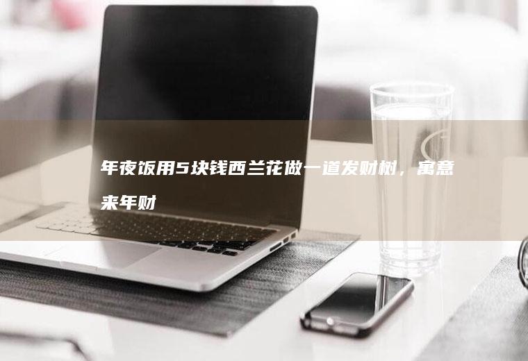 年夜饭用5块钱西兰花做一道发财树，寓意来年财源滚滚