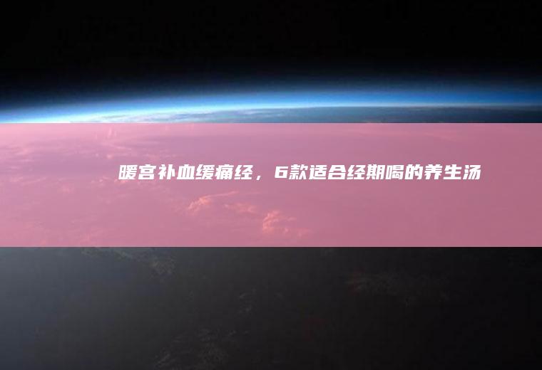 暖宫补血缓痛经，6款适合经期喝的养生汤