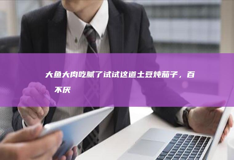 大鱼大肉吃腻了试试这道土豆炖茄子，百吃不厌