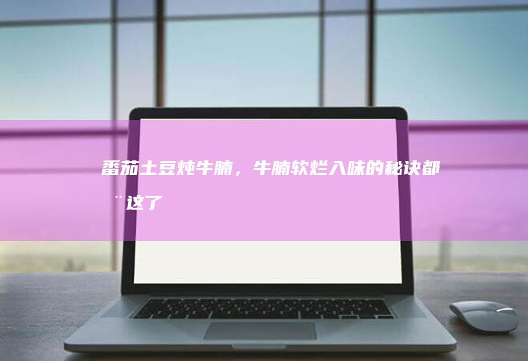 番茄土豆炖牛腩，牛腩软烂入味的秘诀都在这了