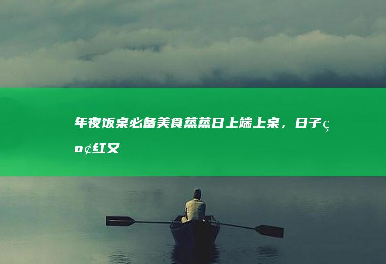 年夜饭桌必备美食：蒸蒸日上端上桌，日子红红又火火！