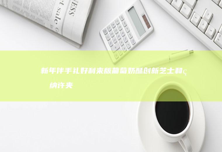 新年伴手礼好利来版葡萄奶酥创新芝士和甘纳许夹馅好吃到飞起