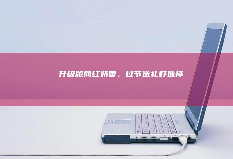 升级版奶枣,过节送礼好选择