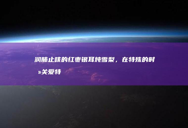 润肺止咳的银耳炖雪梨,在特殊的时刻关爱特
