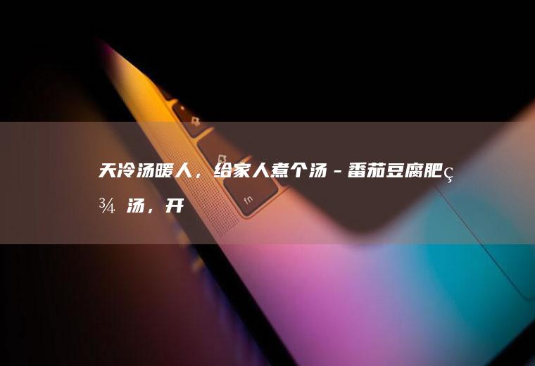 天冷汤暖人，给家人煮个汤－番茄豆腐肥羊汤，开胃补钙又浓郁鲜美