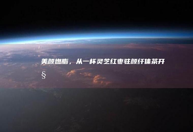 美颜燃脂,从一杯灵芝红枣驻颜纤体茶开始
