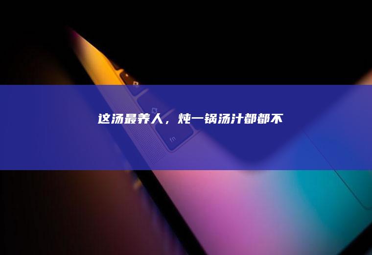 这汤最养人，炖一锅汤汁都都不