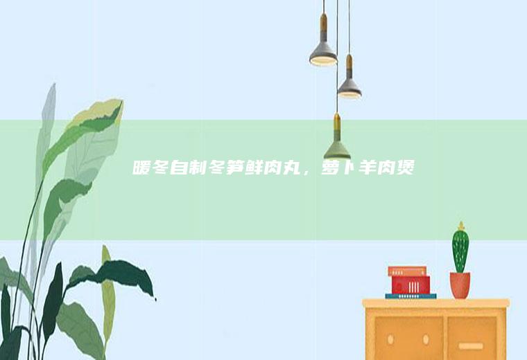 暖冬“自制冬笋鲜肉丸，萝卜羊肉煲