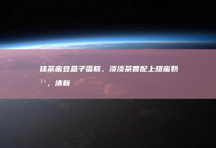 抹茶蜜豆盒子蛋糕，淡淡茶香配上甜蜜奶油，清新不甜腻。